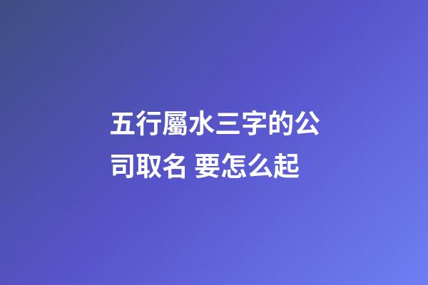五行屬水三字的公司取名 要怎么起